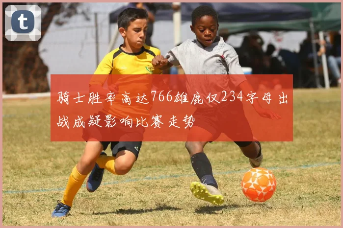 骑士胜率高达766雄鹿仅234字母出战成疑影响比赛走势