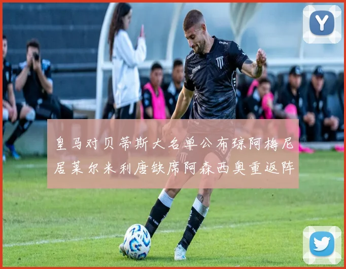 皇马对贝蒂斯大名单公布琼阿梅尼居莱尔米利唐缺席阿森西奥重返阵容