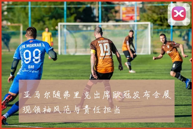 亚马尔随弗里克出席欧冠发布会展现领袖风范与责任担当