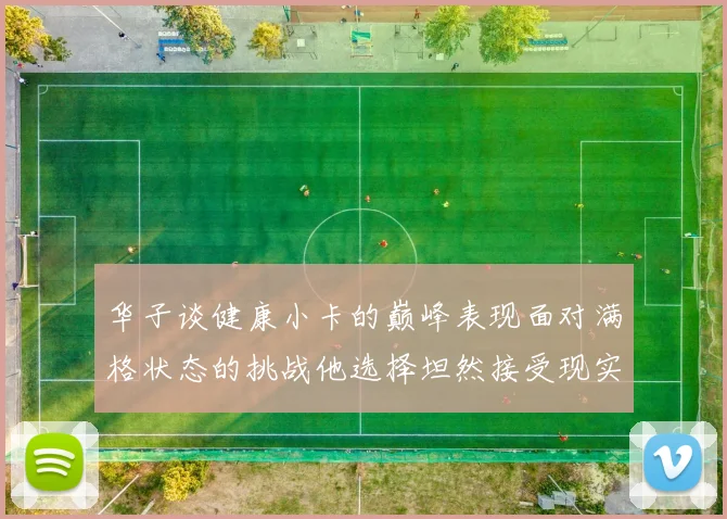 华子谈健康小卡的巅峰表现面对满格状态的挑战他选择坦然接受现实