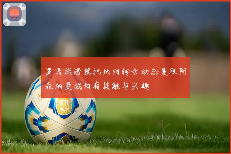 罗马诺透露托纳利转会动态曼联阿森纳曼城均有接触与兴趣