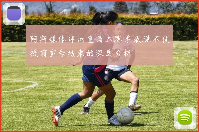 阿斯媒体评论皇马本赛季表现不佳提前宣告结束的深度分析