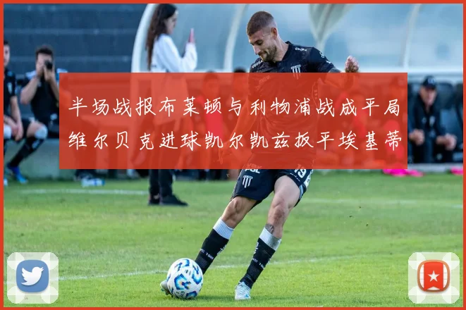 半场战报布莱顿与利物浦战成平局维尔贝克进球凯尔凯兹扳平埃基蒂克因伤退场