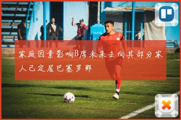 家庭因素影响B席未来去向其部分家人已定居巴塞罗那